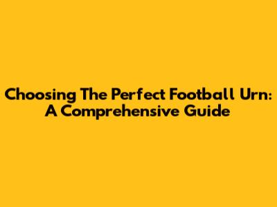 Choosing The Perfect Football Urn: A Comprehensive Guide