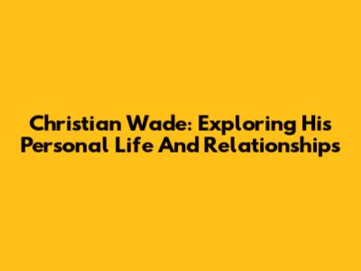 Christian Wade: Exploring His Personal Life And Relationships