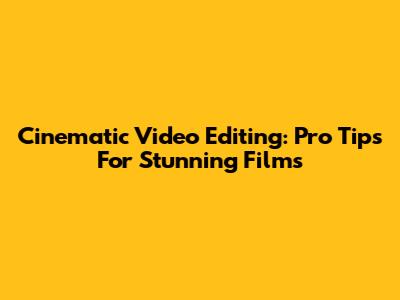Cinematic Video Editing: Pro Tips For Stunning Films