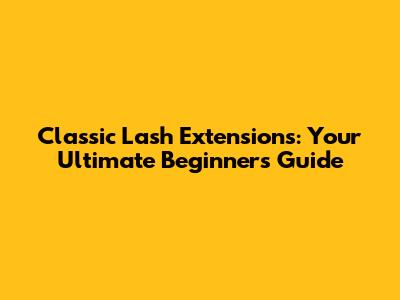 Classic Lash Extensions: Your Ultimate Beginner's Guide
