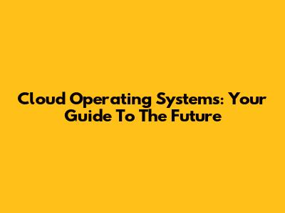 Cloud Operating Systems: Your Guide To The Future