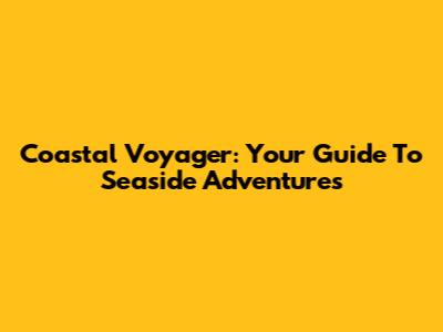 Coastal Voyager: Your Guide To Seaside Adventures