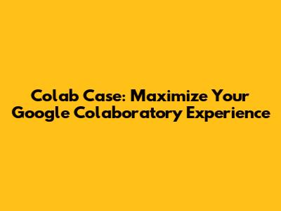 Colab Case: Maximize Your Google Colaboratory Experience