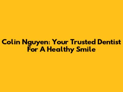 Colin Nguyen: Your Trusted Dentist For A Healthy Smile