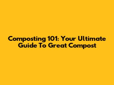 Composting 101: Your Ultimate Guide To Great Compost