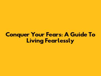 Conquer Your Fears: A Guide To Living Fearlessly