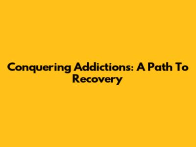 Conquering Addictions: A Path To Recovery