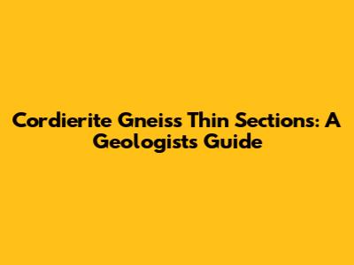 Cordierite Gneiss Thin Sections: A Geologist's Guide
