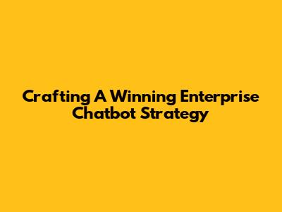 Crafting A Winning Enterprise Chatbot Strategy