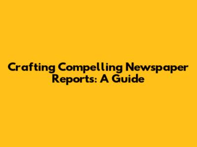 Crafting Compelling Newspaper Reports: A Guide