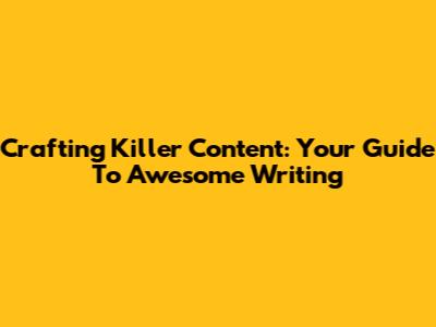 Crafting Killer Content: Your Guide To Awesome Writing