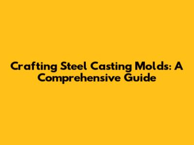 Crafting Steel Casting Molds: A Comprehensive Guide