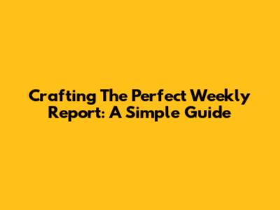 Crafting The Perfect Weekly Report: A Simple Guide