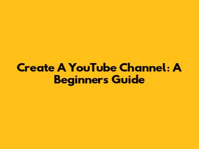 Create A YouTube Channel: A Beginner's Guide