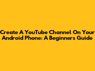 Create A YouTube Channel On Your Android Phone: A Beginner's Guide
