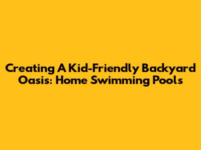 Creating A Kid-Friendly Backyard Oasis: Home Swimming Pools