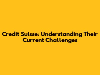 Credit Suisse: Understanding Their Current Challenges