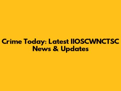 Crime Today: Latest IIOSCWNCTSC News & Updates