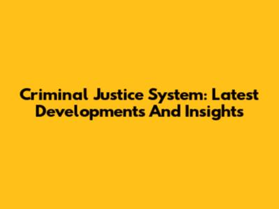 Criminal Justice System: Latest Developments And Insights