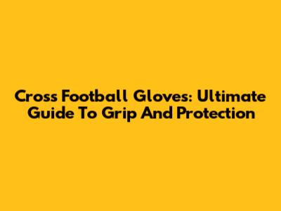 Cross Football Gloves: Ultimate Guide To Grip And Protection