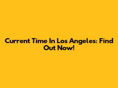 Current Time In Los Angeles: Find Out Now!