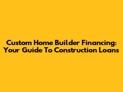 Custom Home Builder Financing: Your Guide To Construction Loans