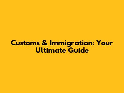 Customs & Immigration: Your Ultimate Guide