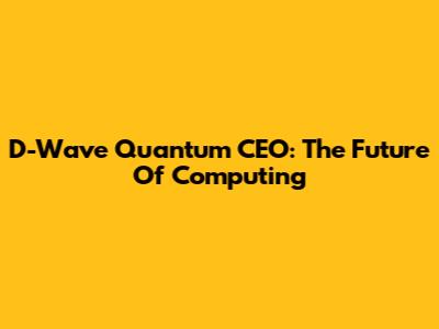 D-Wave Quantum CEO: The Future Of Computing