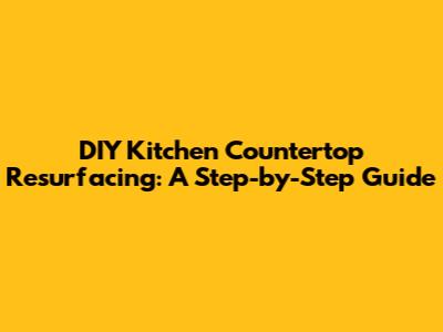 DIY Kitchen Countertop Resurfacing: A Step-by-Step Guide