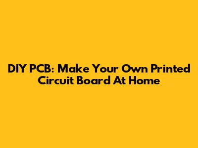 DIY PCB: Make Your Own Printed Circuit Board At Home