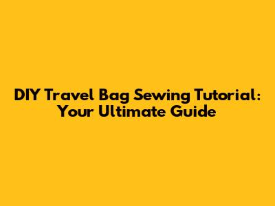 DIY Travel Bag Sewing Tutorial: Your Ultimate Guide