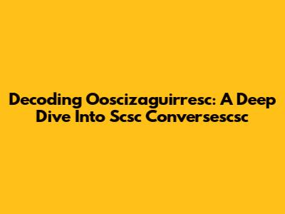 Decoding Ooscizaguirresc: A Deep Dive Into Scsc Conversescsc