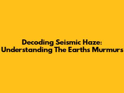 Decoding Seismic Haze: Understanding The Earth's Murmurs