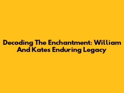 Decoding The Enchantment: William And Kate's Enduring Legacy