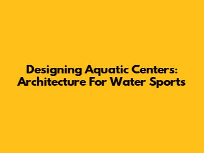 Designing Aquatic Centers: Architecture For Water Sports