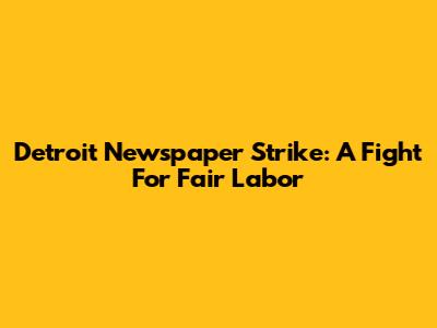 Detroit Newspaper Strike: A Fight For Fair Labor