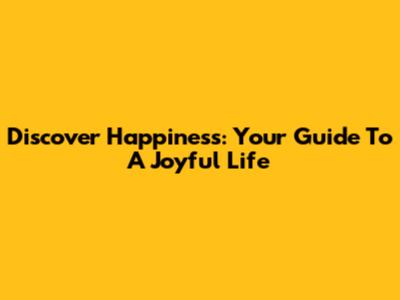Discover Happiness: Your Guide To A Joyful Life