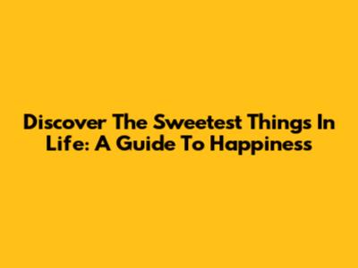 Discover The Sweetest Things In Life: A Guide To Happiness