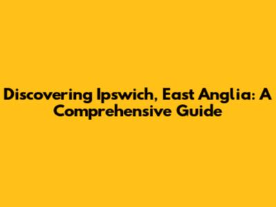 Discovering Ipswich, East Anglia: A Comprehensive Guide