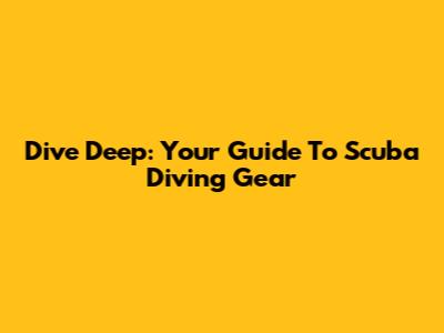 Dive Deep: Your Guide To Scuba Diving Gear
