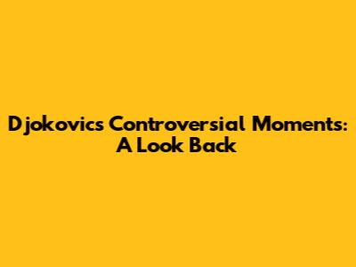 Djokovic's Controversial Moments: A Look Back
