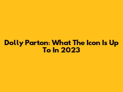 Dolly Parton: What The Icon Is Up To In 2023