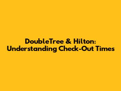 DoubleTree & Hilton: Understanding Check-Out Times