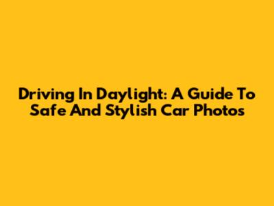 Driving In Daylight: A Guide To Safe And Stylish Car Photos