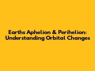 Earth's Aphelion & Perihelion: Understanding Orbital Changes