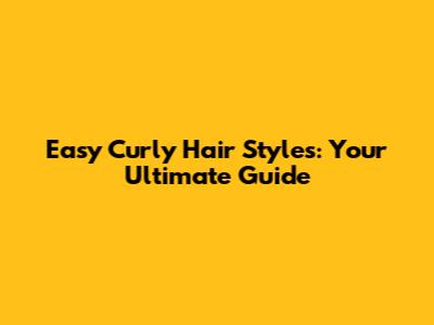 Easy Curly Hair Styles: Your Ultimate Guide