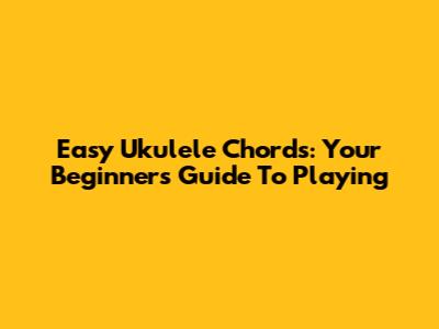 Easy Ukulele Chords: Your Beginner's Guide To Playing