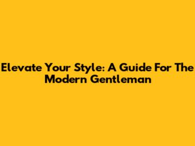 Elevate Your Style: A Guide For The Modern Gentleman