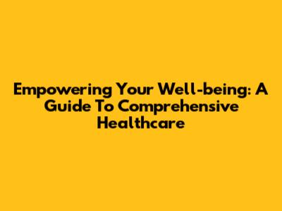 Empowering Your Well-being: A Guide To Comprehensive Healthcare