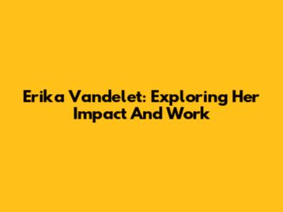 Erika Vandelet: Exploring Her Impact And Work